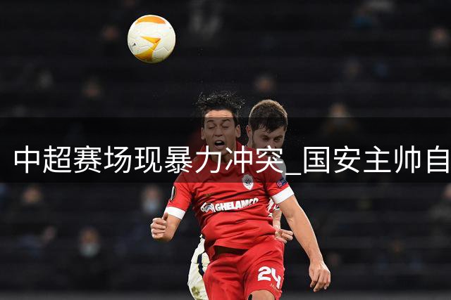 中超赛场现暴力冲突 国安主帅自述遭"锁喉"惊魂